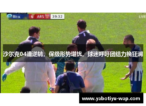 沙尔克04遭逆转，保级形势堪忧，球迷呼吁团结力挽狂澜